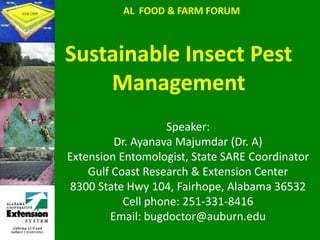 AL  FOOD & FARM FORUM Sustainable Insect Pest Management Speaker: Dr. Ayanava Majumdar (Dr. A) Extension Entomologist, State SARE Coordinator Gulf Coast Research & Extension Center 8300 State Hwy 104, Fairhope, Alabama 36532 Cell phone: 251-331-8416 Email: bugdoctor@auburn.edu 