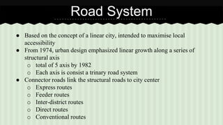 Road System 
● Based on the concept of a linear city, intended to maximise local 
accessibility 
● From 1974, urban design emphasized linear growth along a series of 
structural axis 
o total of 5 axis by 1982 
o Each axis is consist a trinary road system 
● Connector roads link the structural roads to city center 
o Express routes 
o Feeder routes 
o Inter-district routes 
o Direct routes 
o Conventional routes 
 