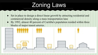 Zoning Laws 
● Set in place to design a direct linear growth by attracting residential and 
commercial density along a mass transportation lane 
● By 1992, almost 40 percent of Curitiba's population resided within three 
blocks of major transit arteries. 
 
