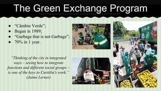 The Green Exchange Program 
● “Câmbio Verde”; 
● Began in 1989; 
● “Garbage that is not Garbage”; 
● 70% in 1 year. 
“Thinking of the city in integrated 
ways – seeing how to integrate 
functions and different social groups – 
is one of the keys to Curitiba's work.” 
(Jaime Lerner) 
 