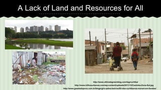 A Lack of Land and Resources for All 
http://www.ultimategreenblog.com/tag/curitiba/ 
http://www.trilhosurbanos.com/wp-content/uploads/2011/12/Caximba-Zona-Sul.jpg 
http://www.gazetadopovo.com.br/blogs/giro-pelos-bairros/93-dos-curitibanos-moram-em-favelas/ 
 