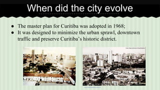 When did the city evolve 
● The master plan for Curitiba was adopted in 1968; 
● It was designed to minimize the urban sprawl, downtown 
traffic and preserve Curitiba’s historic district. 
www.historia.seed.pr.gov.br 
 