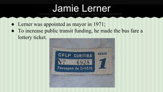 Jamie Lerner 
● Lerner was appointed as mayor in 1971; 
● To increase public transit funding, he made the bus fare a 
lottery ticket. 
 
