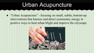 Urban Acupuncture 
● “Urban Acupuncture” - focusing on small, subtle, bottom-up 
interventions that harness and direct community energy in 
positive ways to heal urban blight and improve the cityscape. 
 