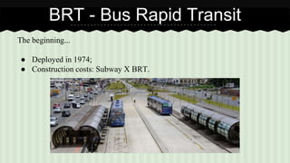 BRT - Bus Rapid Transit 
The beginning... 
● Deployed in 1974; 
● Construction costs: Subway X BRT. 
 