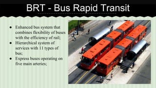 BRT - Bus Rapid Transit 
● Enhanced bus system that 
combines flexibility of buses 
with the efficiency of rail; 
● Hierarchical system of 
services with 11 types of 
bus; 
● Express buses operating on 
five main arteries; 
 