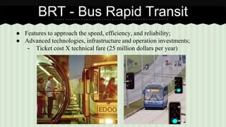 BRT - Bus Rapid Transit 
● Features to approach the speed, efficiency, and reliability; 
● Advanced technologies, infrastructure and operation investments; 
- Ticket cost X technical fare (25 million dollars per year) 
 