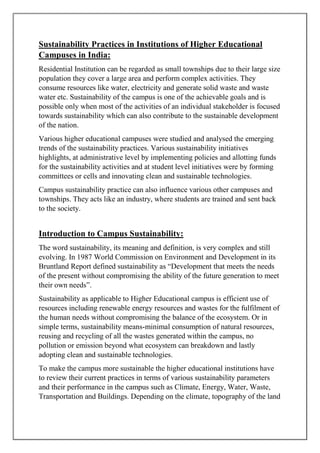 Sustainability Practices in Institutions of Higher Educational
Campuses in India:
Residential Institution can be regarded as small townships due to their large size
population they cover a large area and perform complex activities. They
consume resources like water, electricity and generate solid waste and waste
water etc. Sustainability of the campus is one of the achievable goals and is
possible only when most of the activities of an individual stakeholder is focused
towards sustainability which can also contribute to the sustainable development
of the nation.
Various higher educational campuses were studied and analysed the emerging
trends of the sustainability practices. Various sustainability initiatives
highlights, at administrative level by implementing policies and allotting funds
for the sustainability activities and at student level initiatives were by forming
committees or cells and innovating clean and sustainable technologies.
Campus sustainability practice can also influence various other campuses and
townships. They acts like an industry, where students are trained and sent back
to the society.
Introduction to Campus Sustainability:
The word sustainability, its meaning and definition, is very complex and still
evolving. In 1987 World Commission on Environment and Development in its
Bruntland Report defined sustainability as “Development that meets the needs
of the present without compromising the ability of the future generation to meet
their own needs”.
Sustainability as applicable to Higher Educational campus is efficient use of
resources including renewable energy resources and wastes for the fulfilment of
the human needs without compromising the balance of the ecosystem. Or in
simple terms, sustainability means-minimal consumption of natural resources,
reusing and recycling of all the wastes generated within the campus, no
pollution or emission beyond what ecosystem can breakdown and lastly
adopting clean and sustainable technologies.
To make the campus more sustainable the higher educational institutions have
to review their current practices in terms of various sustainability parameters
and their performance in the campus such as Climate, Energy, Water, Waste,
Transportation and Buildings. Depending on the climate, topography of the land
 