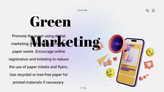 Green
Marketing
Promote the event using digital
marketing channels to minimize
paper waste. Encourage online
registration and ticketing to reduce
the use of paper tickets and flyers.
Use recycled or tree-free paper for
printed materials if necessary.
7 / 12
 