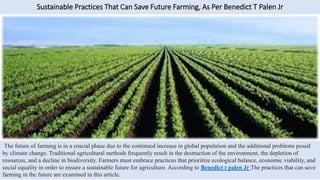 Sustainable Practices That Can Save Future Farming, As Per Benedict T Palen Jr
The future of farming is in a crucial phase due to the continued increase in global population and the additional problems posed
by climate change. Traditional agricultural methods frequently result in the destruction of the environment, the depletion of
resources, and a decline in biodiversity. Farmers must embrace practices that prioritize ecological balance, economic viability, and
social equality in order to ensure a sustainable future for agriculture. According to Benedict t palen Jr The practices that can save
farming in the future are examined in this article.
 