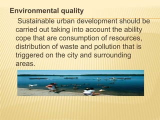 Environmental quality
Sustainable urban development should be
carried out taking into account the ability
cope that are consumption of resources,
distribution of waste and pollution that is
triggered on the city and surrounding
areas.

 