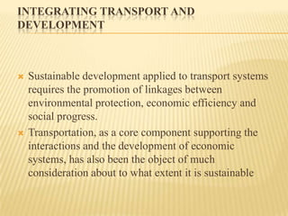 INTEGRATING TRANSPORT AND
DEVELOPMENT





Sustainable development applied to transport systems
requires the promotion of linkages between
environmental protection, economic efficiency and
social progress.
Transportation, as a core component supporting the
interactions and the development of economic
systems, has also been the object of much
consideration about to what extent it is sustainable

 