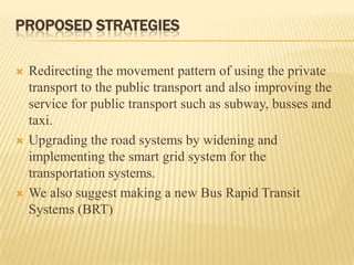 PROPOSED STRATEGIES






Redirecting the movement pattern of using the private
transport to the public transport and also improving the
service for public transport such as subway, busses and
taxi.
Upgrading the road systems by widening and
implementing the smart grid system for the
transportation systems.
We also suggest making a new Bus Rapid Transit
Systems (BRT)

 