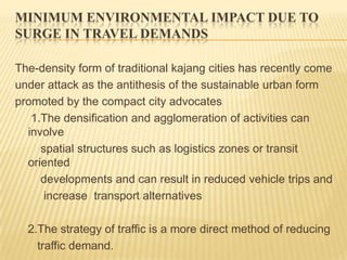 MINIMUM ENVIRONMENTAL IMPACT DUE TO
SURGE IN TRAVEL DEMANDS
The-density form of traditional kajang cities has recently come
under attack as the antithesis of the sustainable urban form
promoted by the compact city advocates
1.The densification and agglomeration of activities can
involve
spatial structures such as logistics zones or transit
oriented
developments and can result in reduced vehicle trips and
increase transport alternatives
2.The strategy of traffic is a more direct method of reducing
traffic demand.

 