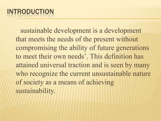 INTRODUCTION
sustainable development is a development
that meets the needs of the present without
compromising the ability of future generations
to meet their own needs’. This definition has
attained universal traction and is seen by many
who recognize the current unsustainable nature
of society as a means of achieving
sustainability.

 