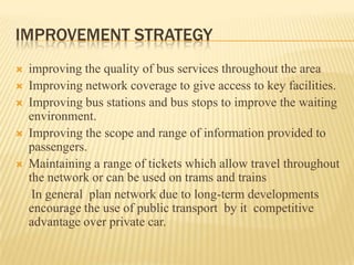 IMPROVEMENT STRATEGY






improving the quality of bus services throughout the area
Improving network coverage to give access to key facilities.
Improving bus stations and bus stops to improve the waiting
environment.
Improving the scope and range of information provided to
passengers.
Maintaining a range of tickets which allow travel throughout
the network or can be used on trams and trains
In general plan network due to long-term developments
encourage the use of public transport by it competitive
advantage over private car.

 