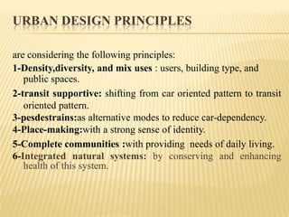 URBAN DESIGN PRINCIPLES
are considering the following principles:
1-Density,diversity, and mix uses : users, building type, and
public spaces.
2-transit supportive: shifting from car oriented pattern to transit
oriented pattern.
3-pesdestrains:as alternative modes to reduce car-dependency.
4-Place-making:with a strong sense of identity.
5-Complete communities :with providing needs of daily living.
6-Integrated natural systems: by conserving and enhancing
health of this system.

 