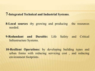 7-Integrated Technical and Industrial Systems.
8-Local sources :by growing and producing
needed.

the resources

9-Redundant and Durable:
Infrastructure Systems.

and

Life

Safety

Critical

10-Resilient Operations: by developing building types and
urban forms with reducing servicing cost , and reducing
environment footprints.

 