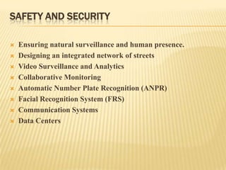 SAFETY AND SECURITY










Ensuring natural surveillance and human presence.
Designing an integrated network of streets
Video Surveillance and Analytics
Collaborative Monitoring
Automatic Number Plate Recognition (ANPR)
Facial Recognition System (FRS)
Communication Systems
Data Centers

 
