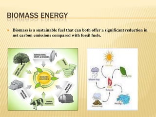 BIOMASS ENERGY


Biomass is a sustainable fuel that can both offer a significant reduction in
net carbon emissions compared with fossil fuels.

 