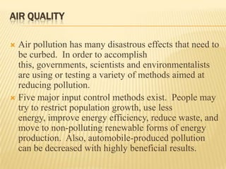 AIR QUALITY
Air pollution has many disastrous effects that need to
be curbed. In order to accomplish
this, governments, scientists and environmentalists
are using or testing a variety of methods aimed at
reducing pollution.
 Five major input control methods exist. People may
try to restrict population growth, use less
energy, improve energy efficiency, reduce waste, and
move to non-polluting renewable forms of energy
production. Also, automobile-produced pollution
can be decreased with highly beneficial results.


 