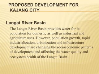 PROPOSED DEVELOPMENT FOR
KAJANG CITY
Langat River Basin
The Langat River Basin provides water for its
population for domestic as well as industrial and
agriculture uses. However, population growth, rapid
industrialization, urbanization and infrastructure
development are changing the socioeconomic patterns
of development and affecting the water quality and
ecosystem health of the Langat Basin.

 