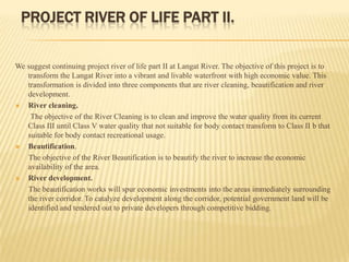 PROJECT RIVER OF LIFE PART II.
We suggest continuing project river of life part II at Langat River. The objective of this project is to
transform the Langat River into a vibrant and livable waterfront with high economic value. This
transformation is divided into three components that are river cleaning, beautification and river
development.

River cleaning.
The objective of the River Cleaning is to clean and improve the water quality from its current
Class III until Class V water quality that not suitable for body contact transform to Class II b that
suitable for body contact recreational usage.

Beautification.
The objective of the River Beautification is to beautify the river to increase the economic
availability of the area.

River development.
The beautification works will spur economic investments into the areas immediately surrounding
the river corridor. To catalyze development along the corridor, potential government land will be
identified and tendered out to private developers through competitive bidding.

 