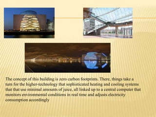 The concept of this building is zero carbon footprints. There, things take a
turn for the higher-technology that sophisticated heating and cooling systems
that that use minimal amounts of juice, all linked up to a central computer that
monitors environmental conditions in real time and adjusts electricity
consumption accordingly

 