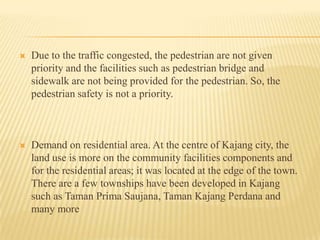 

Due to the traffic congested, the pedestrian are not given
priority and the facilities such as pedestrian bridge and
sidewalk are not being provided for the pedestrian. So, the
pedestrian safety is not a priority.



Demand on residential area. At the centre of Kajang city, the
land use is more on the community facilities components and
for the residential areas; it was located at the edge of the town.
There are a few townships have been developed in Kajang
such as Taman Prima Saujana, Taman Kajang Perdana and
many more

 