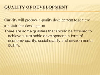 QUALITY OF DEVELOPMENT
Our city will produce a quality development to achieve
a sustainable development
There are some qualities that should be focused to
achieve sustainable development in term of
economy quality, social quality and environmental
quality.

 