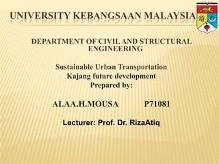 UNIVERSITY KEBANGSAAN MALAYSIA
DEPARTMENT OF CIVIL AND STRUCTURAL
ENGINEERING
Sustainable Urban Transportation
Kajang future development
Prepared by:

ALAA.H.MOUSA

P71081

Lecturer: Prof. Dr. RizaAtiq

 