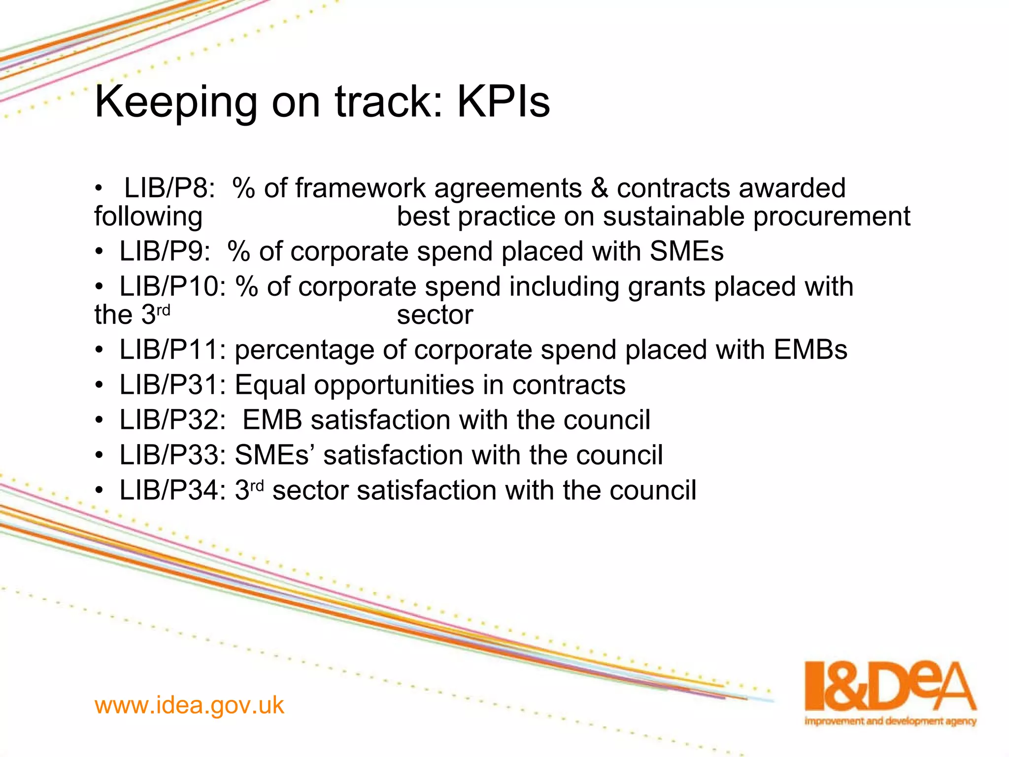 Keeping on track: KPIs LIB/P8:  % of framework agreements & contracts awarded following  best practice on sustainable procurement LIB/P9:  % of corporate spend placed with SMEs LIB/P10: % of corporate spend including grants placed with  the 3 rd   sector LIB/P11: percentage of corporate spend placed with EMBs  LIB/P31: Equal opportunities in contracts LIB/P32:  EMB satisfaction with the council LIB/P33: SMEs’ satisfaction with the council LIB/P34: 3 rd  sector satisfaction with the council  