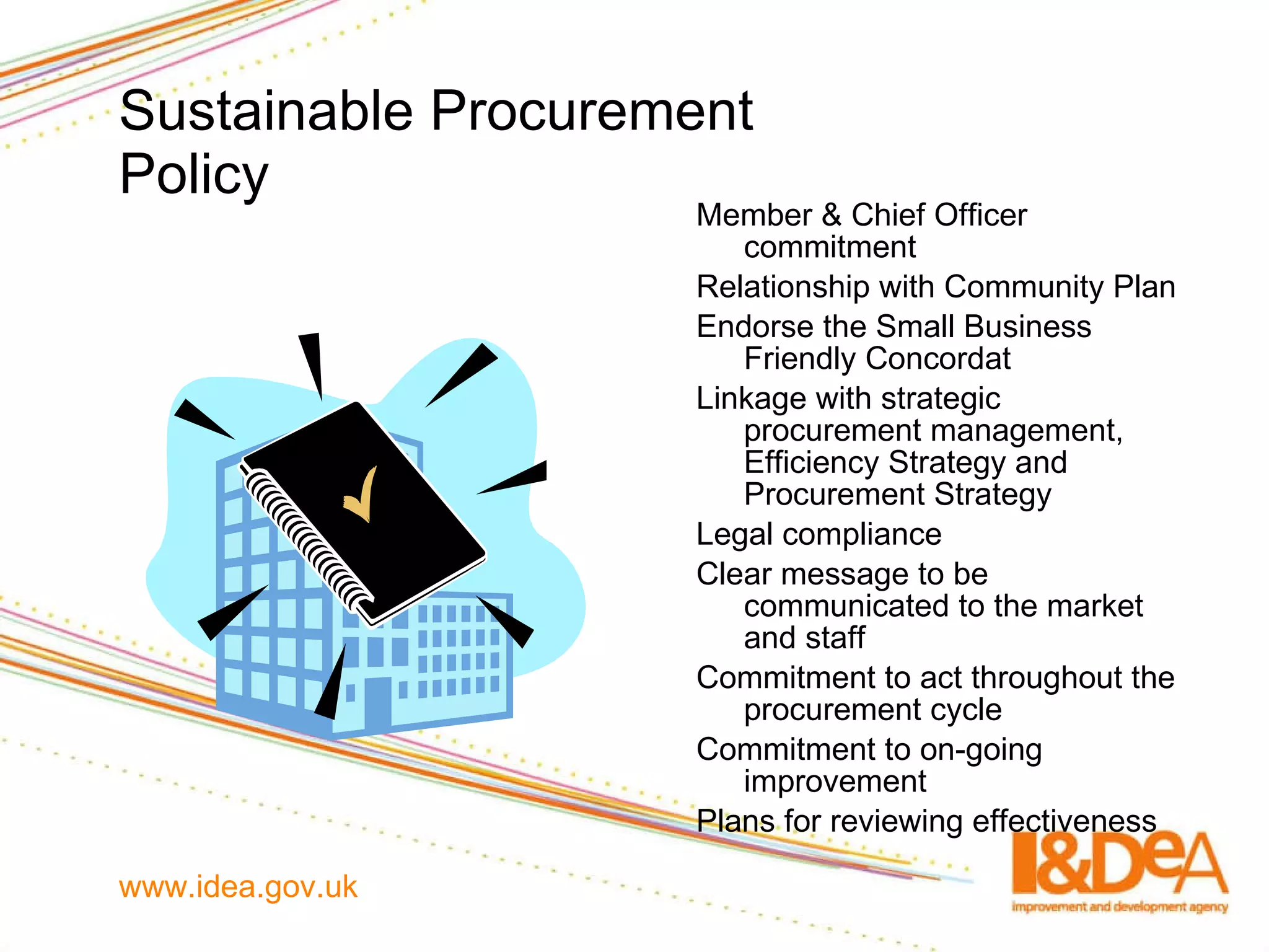 Sustainable   Procurement   Policy Member & Chief Officer commitment Relationship with Community Plan Endorse the Small Business Friendly Concordat Linkage with strategic procurement management, Efficiency Strategy and Procurement Strategy Legal compliance Clear message to be communicated to the market and staff Commitment to act throughout the procurement cycle Commitment to on-going improvement Plans for reviewing effectiveness 