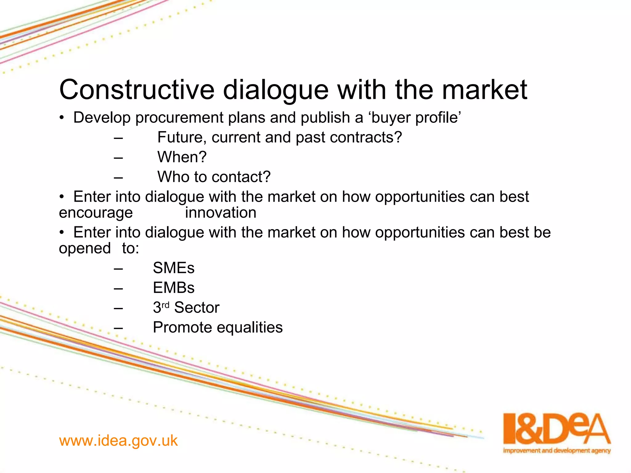 Constructive dialogue with the market Develop procurement plans and publish a ‘buyer profile’  Future, current and past contracts? When? Who to contact? Enter into dialogue with the market on how opportunities can best encourage  innovation Enter into dialogue with the market on how opportunities can best be opened  to: SMEs EMBs 3 rd  Sector Promote equalities 