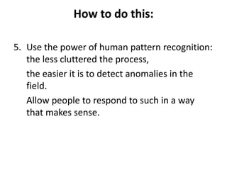 How to do this:
5. Use the power of human pattern recognition:
the less cluttered the process,
the easier it is to detect anomalies in the
field.
Allow people to respond to such in a way
that makes sense.

 
