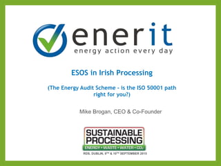 ESOS in Irish Processing
(The Energy Audit Scheme - is the ISO 50001 path
right for you?)
RDS, DUBLIN, 9TH & 10TH SEPTEMBER 2015
Mike Brogan, CEO & Co-Founder
 