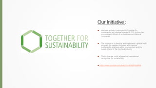 Our Initiative :
 We have actively contributed to Together for
sustainability an initiative founded in 2011 by the chief
procurement officers of six multinational chemical
companies.
 The purpose is to develop and implement a global audit
program for suppliers to assess and improve
sustainability practices within procurement and the
supply chains of the chemical industry.
 That is how we could achieve the International
recognition for sustainability.
 https://www.youtube.com/watch?v=Xh4bFHHaRHA
 