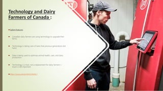 Technology and Dairy
Farmers of Canada :
Salient features:
 Canadian dairy farmers are using technology to upgrade their
farms.
 Technology is taking care of tasks that previous generations did
hand.
 Data is being used to optimize animal health, care, and dairy
production.
 Technology is a tool, not a replacement for dairy farmers—
touch is still important.
https://youtu.be/pUNnD24M4LY
 