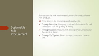 Sustainable
Milk
Procurement
To meet out the milk requirement for manufacturing different
milk products.
 Three sources for procuring good quality milk-
 Through Franchise: Company provides infrastructure for milk
chilling and staff for grading & testing
 Through Supplier: Procures milk through small vendors and
then send to dairies
 Through VLC System: Direct from producers at a cheaper
rate.
 