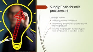 Supply Chain for milk
procurement
Challenges include:
 Detecting possible adulteration
 Determining milk purchase price for each of
the milk producers
 Ensuring milk producers maintain hygiene
while bringing milk to collection centers
This Photo by Unknown Author is licensed under CC BY-NC-ND
 