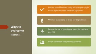 Ways to
overcome
issues :
Efficient use of fertilizers using 4Rs principles (Right
source, right rate, right place and right time
Minimize overgrazing to avoid soil degradations
Reduce the use of greenhouse gases like methane
and CO2
Adopt sustainable dairy farming practices
 
