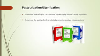 Pasteurization/Sterilization
 To increase milk safety for the consumer by destroying disease causing organisms
 To increase the quality of milk products by removing spoilage microorganisms
 