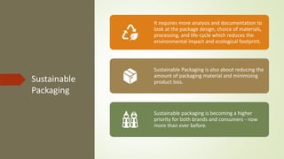 Sustainable
Packaging
It requires more analysis and documentation to
look at the package design, choice of materials,
processing, and life-cycle which reduces the
environmental impact and ecological footprint.
Sustainable Packaging is also about reducing the
amount of packaging material and minimizing
product loss.
Sustainable packaging is becoming a higher
priority for both brands and consumers - now
more than ever before.
 