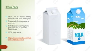 Tetra Pack
 Tetra - Pak is a world's leading
multinational food packaging
 They made from sugarcane
and trees
 Help to decrease the plastic
pollution and to provide
alternatives
 100% recycleable
 https://www.youtube.com/wat
ch?v=WM5d6F6U-i4
 