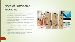 Need of Sustainable
Packaging
• Is beneficial, safe, and healthy for individuals and
communities throughout its life cycle
• Meets market criteria for both performance and cost
• Is sourced, manufactured, transported, and recycled
using renewable energy
• Optimizes the use of renewable or recycled source
materials
• Is made from materials that are healthy throughout
the life cycle
• Is physically designed to optimize materials and
energy
• Is effectively recovered and utilized in biological
and/or industrial closed loop cycles
 
