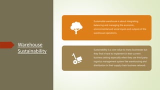 Warehouse
Sustainability
Sustainable warehouse is about integrating,
balancing and managing the economic,
environmental and social inputs and outputs of the
warehouse operations.
Sustainability is a core value to many businesses but
they find it hard to implement in their current
business setting especially when they use third party
logistics management system like warehousing and
distribution in their supply chain business network.
 