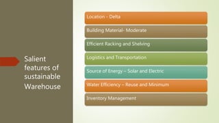 Salient
features of
sustainable
Warehouse
Location - Delta
Building Material- Moderate
Efficient Racking and Shelving
Logistics and Transportation
Source of Energy – Solar and Electric
Water Efficiency – Reuse and Minimum
Inventory Management
 