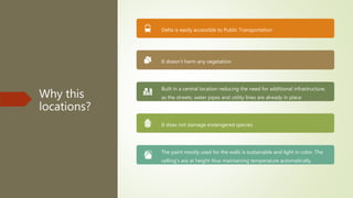 Why this
locations?
Delta is easily accessible to Public Transportation
It doesn’t harm any vegetation
Built in a central location reducing the need for additional infrastructure,
as the streets, water pipes and utility lines are already in place.
It does not damage endangered species
The paint mostly used for the walls is sustainable and light in color. The
celling's are at height thus maintaining temperature automatically.
 