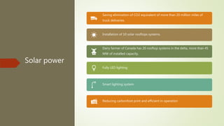 Solar power
Saving elimination of CO2 equivalent of more than 20 million miles of
truck deliveries.
Installation of 10 solar rooftops systems.
Dairy farmer of Canada has 20 rooftop systems in the delta, more than 45
MW of installed capacity.
Fully LED lighting
Smart lighting system
Reducing carbonfoot print and efficient in operation
 