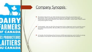 Company Synopsis :
 We believe dairy farms are often family businesses that get passed down over
generations. We’re working towards this goal by investing in new technology and
conservation agriculture practices that improve soil health, recycle water, reduce waste
and produce green energy.
 Sustainability : We use Life Cycle Assessment (LCA) a diagnostic tool to routinely assess
our environmental profile. We also offers an online tool to measure a farm’s carbon
footprint.
 In Canada, the Greenhouse Gas Emissions (GHG) generated per unit of milk are among
the lowest in the world! And we are proud to be associated with the Industry.
 